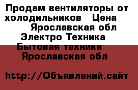 Продам вентиляторы от холодильников › Цена ­ 200 - Ярославская обл. Электро-Техника » Бытовая техника   . Ярославская обл.